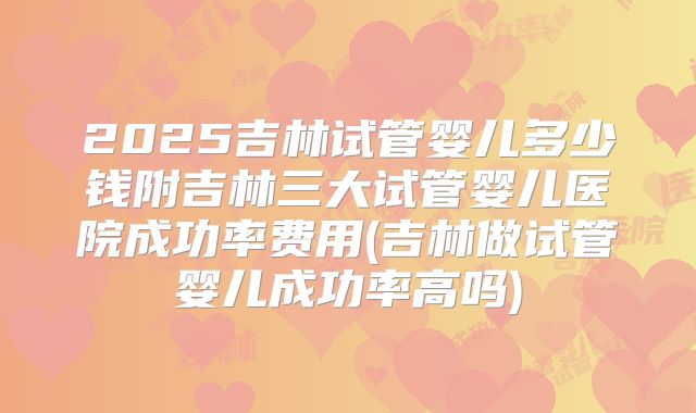2025吉林试管婴儿多少钱附吉林三大试管婴儿医院成功率费用(吉林做试管婴儿成功率高吗)