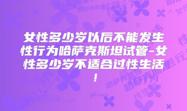 女性多少岁以后不能发生性行为哈萨克斯坦试管-女性多少岁不适合过性生活!