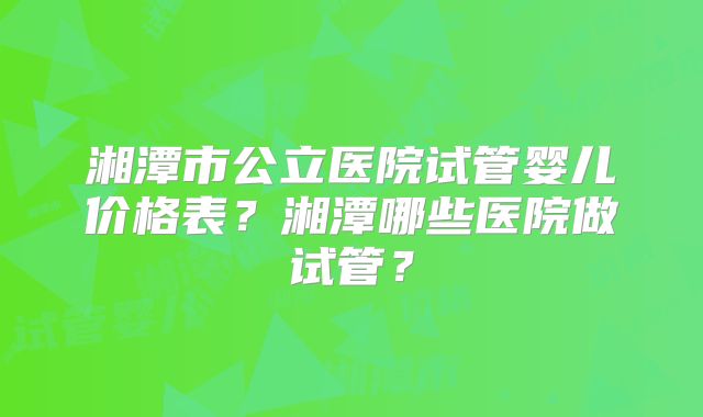 湘潭市公立医院试管婴儿价格表？湘潭哪些医院做试管？