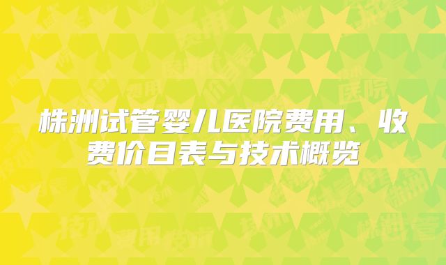 株洲试管婴儿医院费用、收费价目表与技术概览