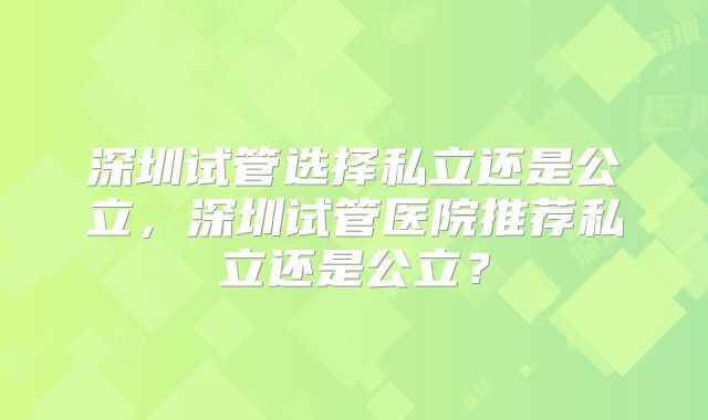 深圳试管选择私立还是公立，深圳试管医院推荐私立还是公立？