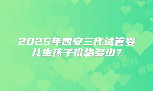 2025年西安三代试管婴儿生孩子价格多少？