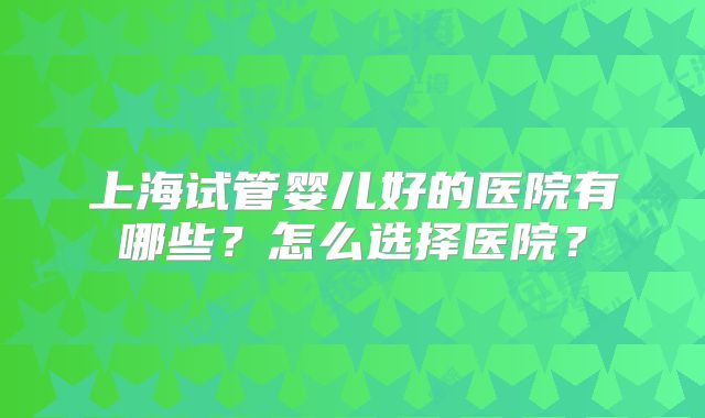 上海试管婴儿好的医院有哪些?怎么选择医院?