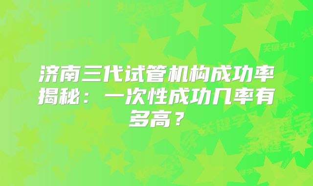 济南三代试管机构成功率揭秘：一次性成功几率有多高？