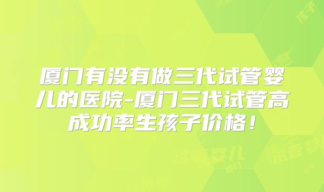 厦门有没有做三代试管婴儿的医院-厦门三代试管高成功率生孩子价格!