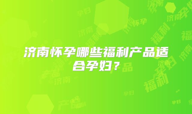 济南怀孕哪些福利产品适合孕妇？