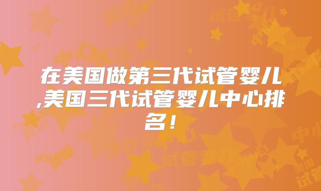 在美国做第三代试管婴儿,美国三代试管婴儿中心排名！