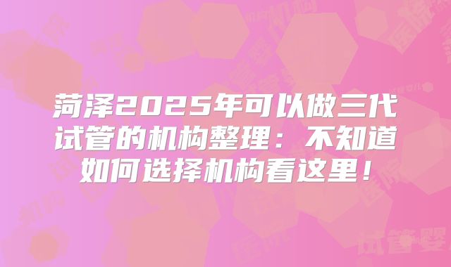 菏泽2025年可以做三代试管的机构整理：不知道如何选择机构看这里！