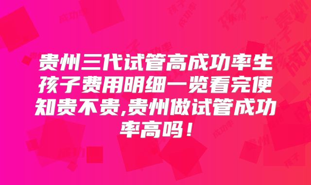 贵州三代试管高成功率生孩子费用明细一览看完便知贵不贵,贵州做试管成功率高吗！