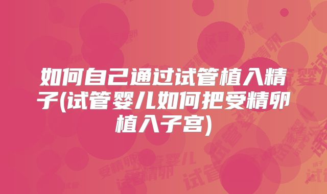 如何自己通过试管植入精子(试管婴儿如何把受精卵植入子宫)