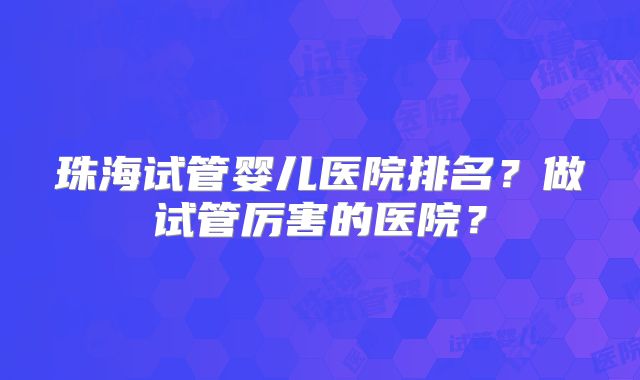 珠海试管婴儿医院排名？做试管厉害的医院？