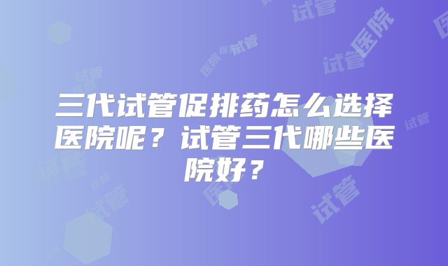 三代试管促排药怎么选择医院呢？试管三代哪些医院好？