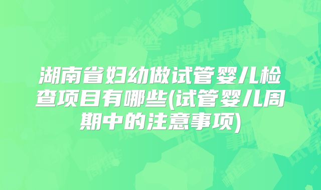 湖南省妇幼做试管婴儿检查项目有哪些(试管婴儿周期中的注意事项)
