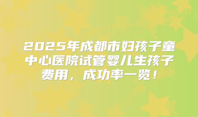 2025年成都市妇孩子童中心医院试管婴儿生孩子费用，成功率一览！