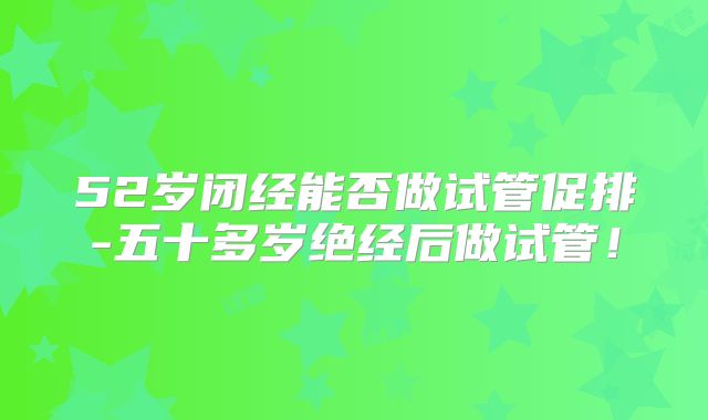 52岁闭经能否做试管促排-五十多岁绝经后做试管！