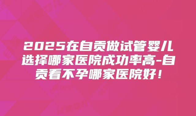 2025在自贡做试管婴儿选择哪家医院成功率高-自贡看不孕哪家医院好！