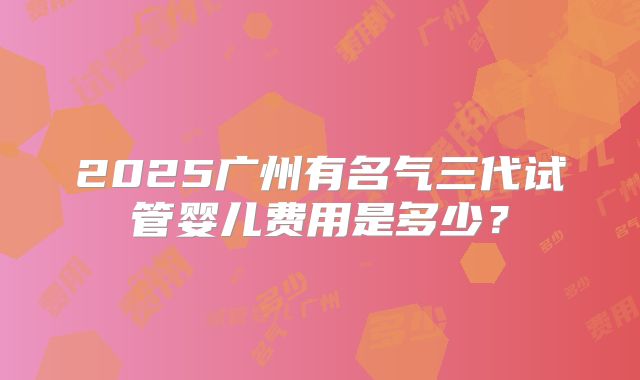 2025广州有名气三代试管婴儿费用是多少？