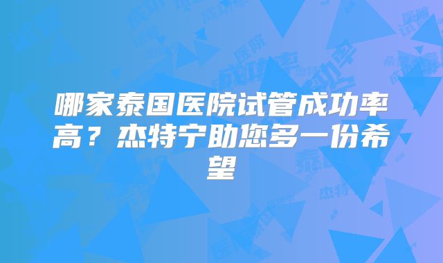 哪家泰国医院试管成功率高？杰特宁助您多一份希望