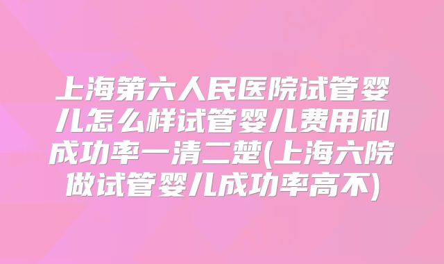 上海第六人民医院试管婴儿怎么样试管婴儿费用和成功率一清二楚(上海六院做试管婴儿成功率高不)