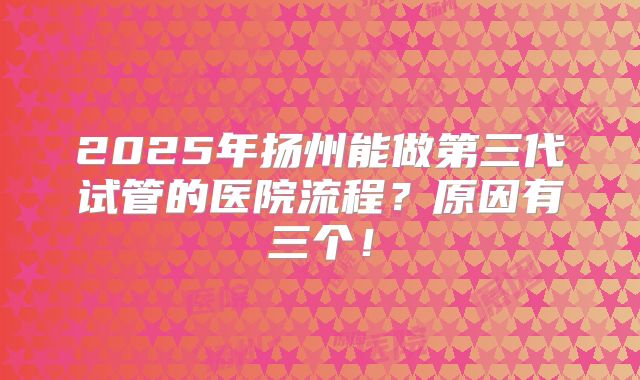 2025年扬州能做第三代试管的医院流程?原因有三个!