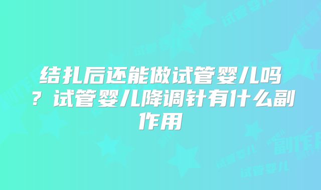 结扎后还能做试管婴儿吗？试管婴儿降调针有什么副作用