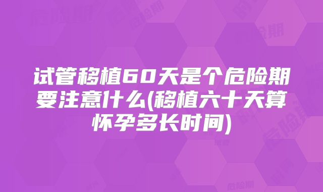 试管移植60天是个危险期要注意什么(移植六十天算怀孕多长时间)