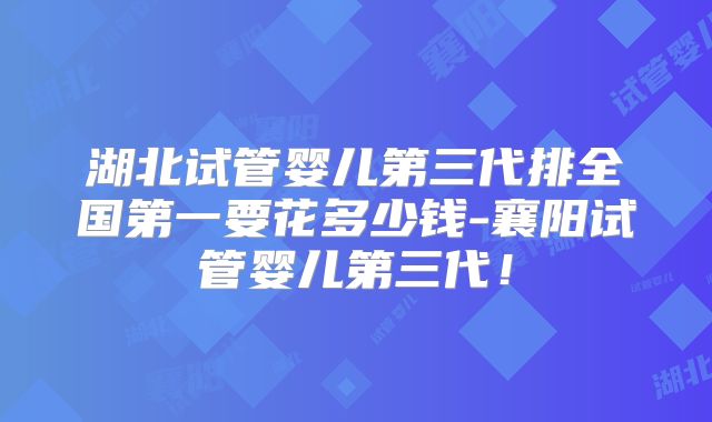 湖北试管婴儿第三代排全国第一要花多少钱-襄阳试管婴儿第三代！