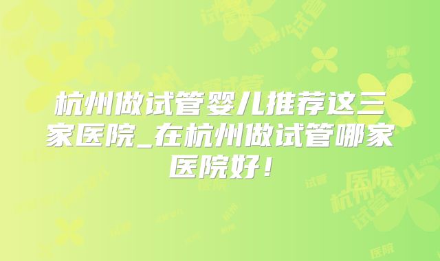 杭州做试管婴儿推荐这三家医院_在杭州做试管哪家医院好！