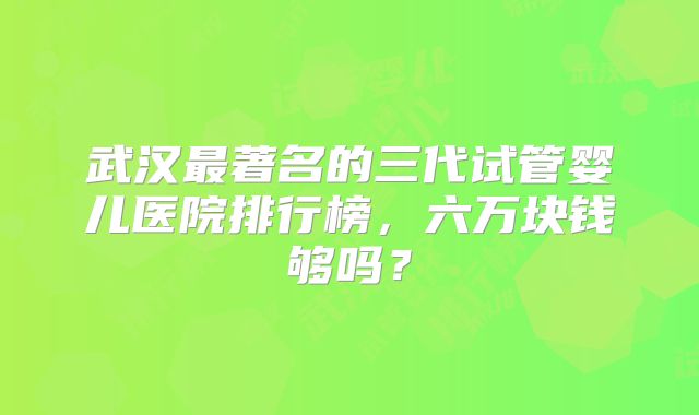 武汉最著名的三代试管婴儿医院排行榜,六万块钱够吗?