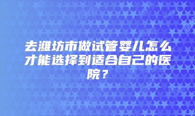 去潍坊市做试管婴儿怎么才能选择到适合自己的医院？
