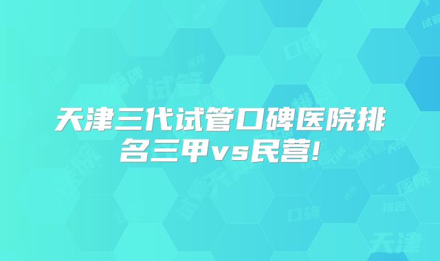 天津三代试管口碑医院排名三甲vs民营!