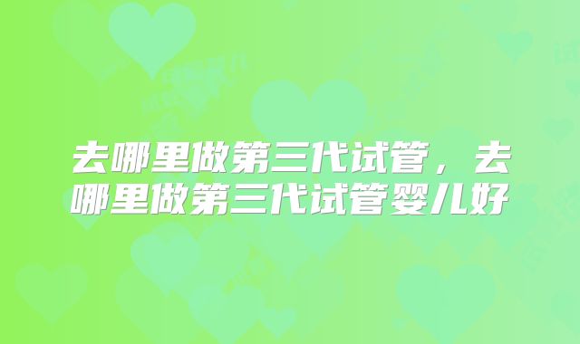 去哪里做第三代试管，去哪里做第三代试管婴儿好