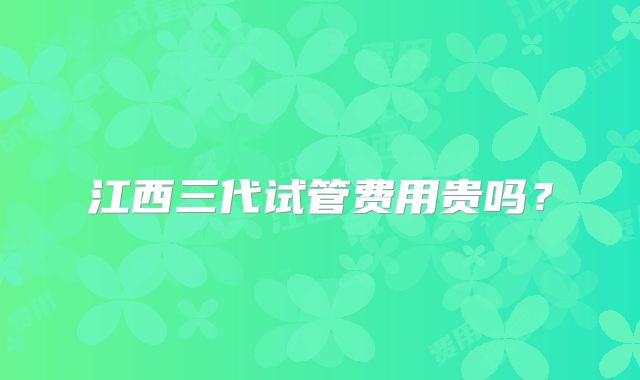 江西三代试管费用贵吗？