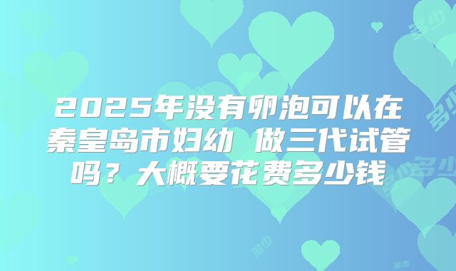 2025年没有卵泡可以在秦皇岛市妇幼 做三代试管吗？大概要花费多少钱