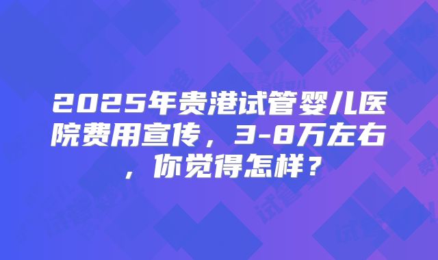 2025年贵港试管婴儿医院费用宣传,3-8万左右,你觉得怎样?
