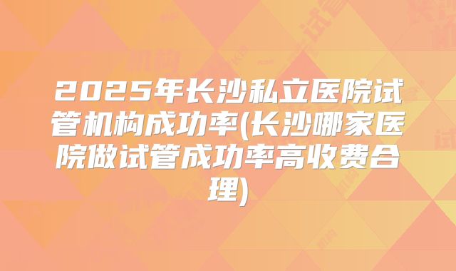 2025年长沙私立医院试管机构成功率(长沙哪家医院做试管成功率高收费合理)