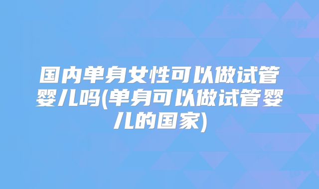 国内单身女性可以做试管婴儿吗(单身可以做试管婴儿的国家)