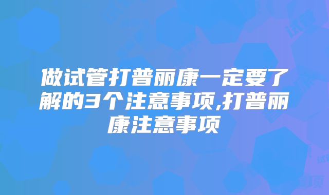 做试管打普丽康一定要了解的3个注意事项,打普丽康注意事项