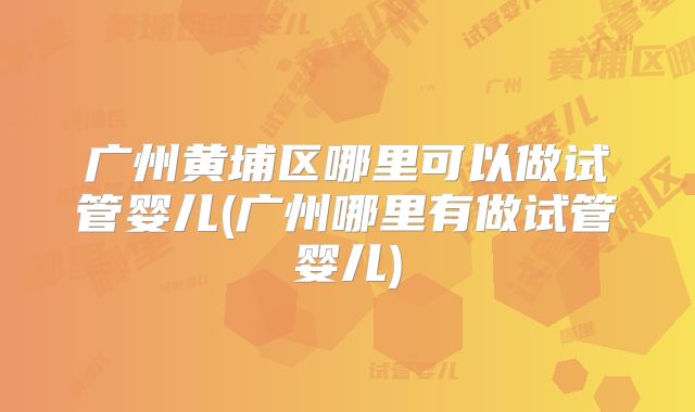 广州黄埔区哪里可以做试管婴儿(广州哪里有做试管婴儿)