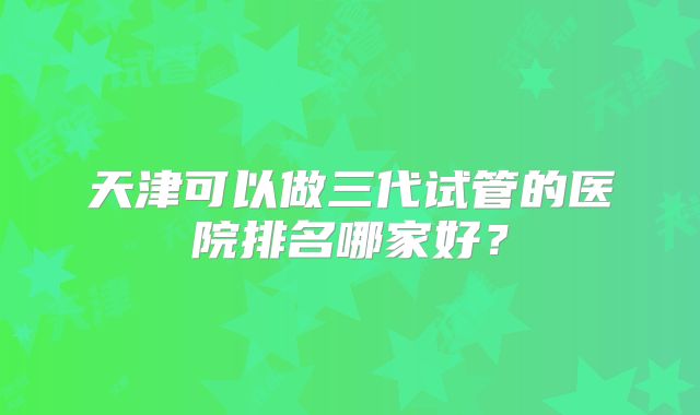 天津可以做三代试管的医院排名哪家好？