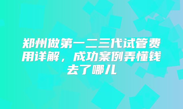 郑州做第一二三代试管费用详解，成功案例弄懂钱去了哪儿