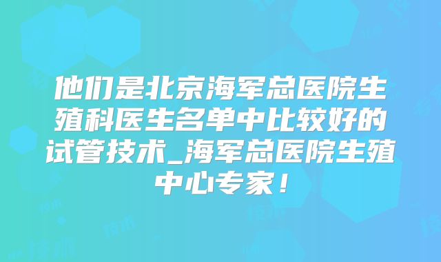 他们是北京海军总医院生殖科医生名单中比较好的试管技术_海军总医院生殖中心专家！