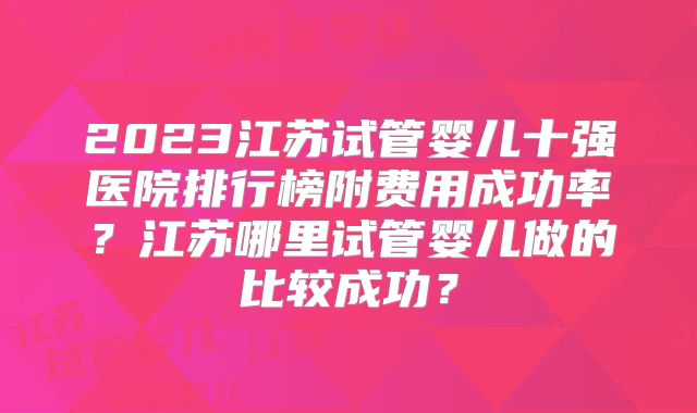 2023江苏试管婴儿十强医院排行榜附费用成功率?江苏哪里试管婴儿做的比较成功?