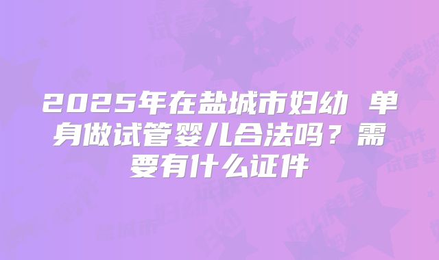 2025年在盐城市妇幼 单身做试管婴儿合法吗？需要有什么证件