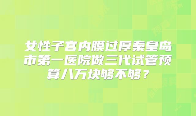 女性子宫内膜过厚秦皇岛市第一医院做三代试管预算八万块够不够？