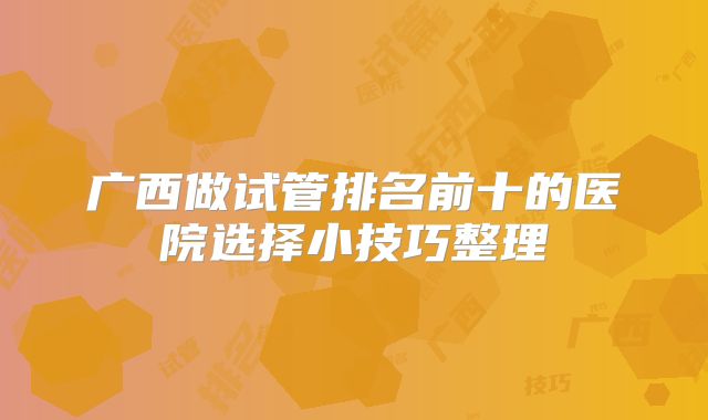 广西做试管排名前十的医院选择小技巧整理