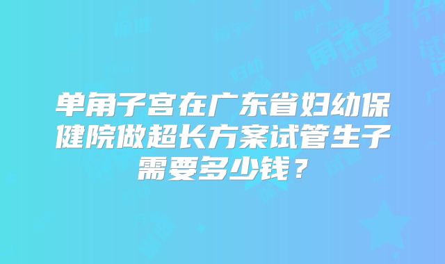 单角子宫在广东省妇幼保健院做超长方案试管生子需要多少钱？