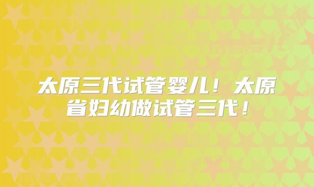 太原三代试管婴儿！太原省妇幼做试管三代！