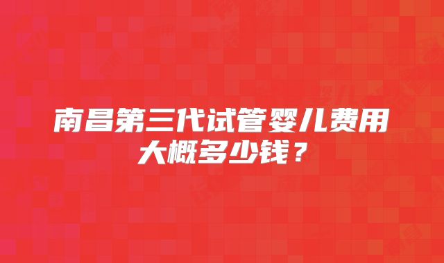 南昌第三代试管婴儿费用大概多少钱？