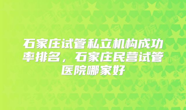 石家庄试管私立机构成功率排名,石家庄民营试管医院哪家好